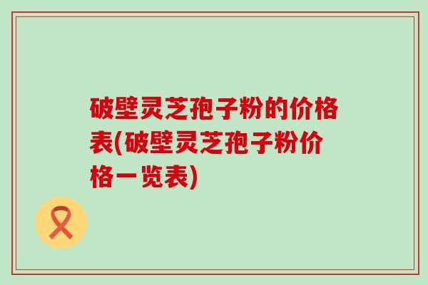 破壁灵芝孢子粉的价格表(破壁灵芝孢子粉价格一览表)