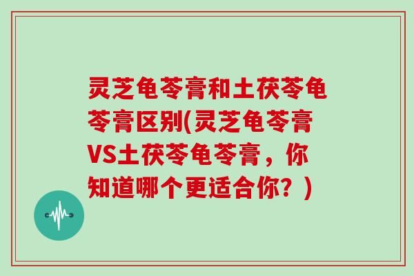 灵芝龟苓膏和土茯苓龟苓膏区别(灵芝龟苓膏VS土茯苓龟苓膏，你知道哪个更适合你？)