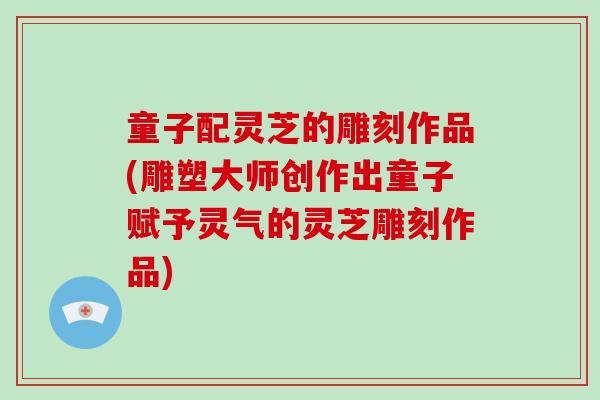 童子配灵芝的雕刻作品(雕塑大师创作出童子赋予灵气的灵芝雕刻作品)