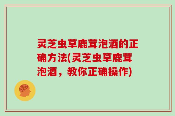 灵芝虫草鹿茸泡酒的正确方法(灵芝虫草鹿茸泡酒，教你正确操作)