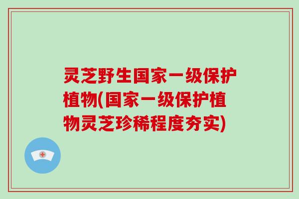 灵芝野生国家一级保护植物(国家一级保护植物灵芝珍稀程度夯实)