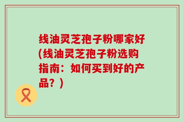 线油灵芝孢子粉哪家好(线油灵芝孢子粉选购指南：如何买到好的产品？)