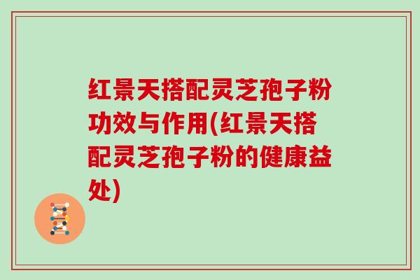 红景天搭配灵芝孢子粉功效与作用(红景天搭配灵芝孢子粉的健康益处)