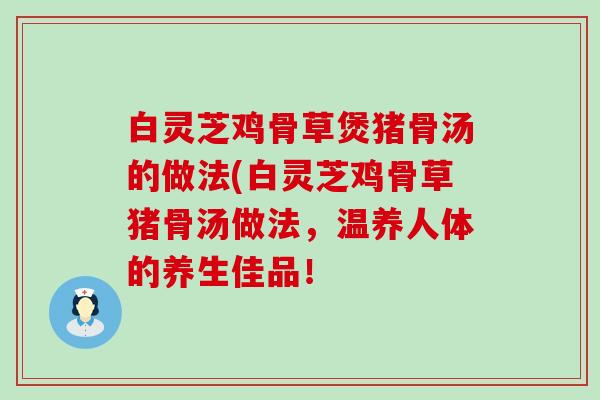 白灵芝鸡骨草煲猪骨汤的做法(白灵芝鸡骨草猪骨汤做法，温养人体的养生佳品！