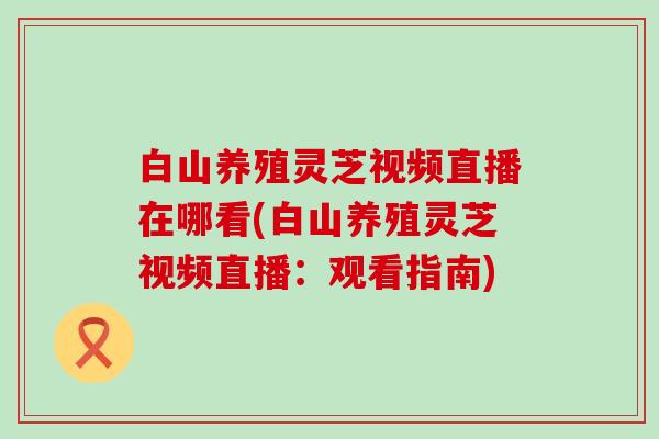 白山养殖灵芝视频直播在哪看(白山养殖灵芝视频直播：观看指南)