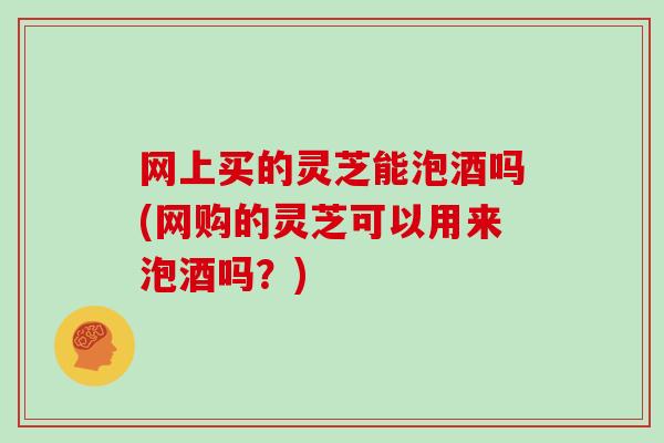 网上买的灵芝能泡酒吗(网购的灵芝可以用来泡酒吗？)