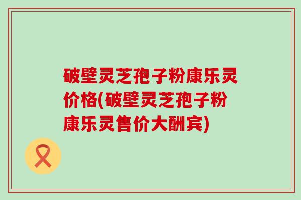 破壁灵芝孢子粉康乐灵价格(破壁灵芝孢子粉康乐灵售价大酬宾)