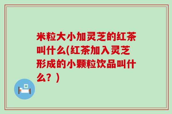 米粒大小加灵芝的红茶叫什么(红茶加入灵芝形成的小颗粒饮品叫什么？)