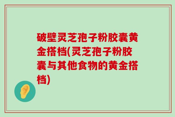 破壁灵芝孢子粉胶囊黄金搭档(灵芝孢子粉胶囊与其他食物的黄金搭档)