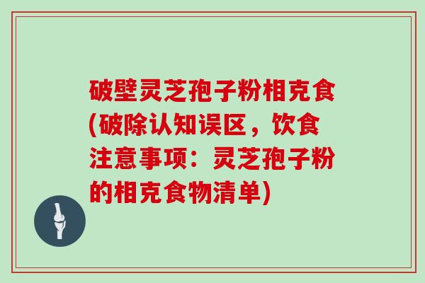 破壁灵芝孢子粉相克食(破除认知误区，饮食注意事项：灵芝孢子粉的相克食物清单)