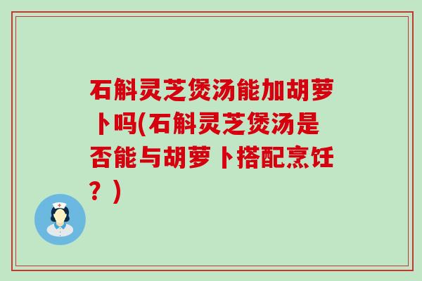 石斛灵芝煲汤能加胡萝卜吗(石斛灵芝煲汤是否能与胡萝卜搭配烹饪？)