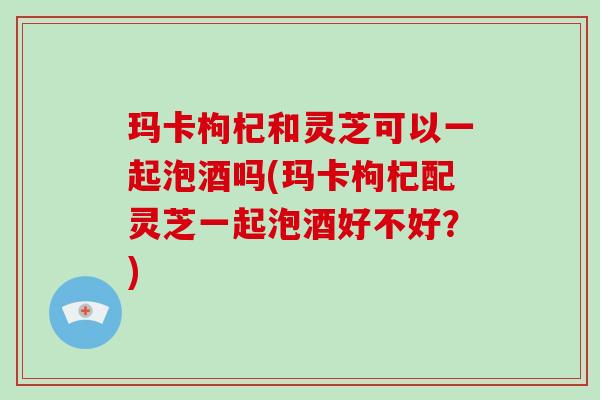 玛卡枸杞和灵芝可以一起泡酒吗(玛卡枸杞配灵芝一起泡酒好不好？)