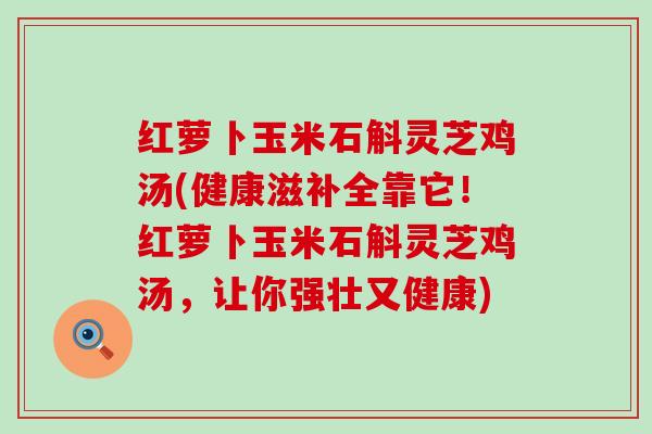 红萝卜玉米石斛灵芝鸡汤(健康滋补全靠它！红萝卜玉米石斛灵芝鸡汤，让你强壮又健康)