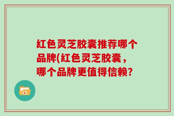 红色灵芝胶囊推荐哪个品牌(红色灵芝胶囊，哪个品牌更值得信赖？