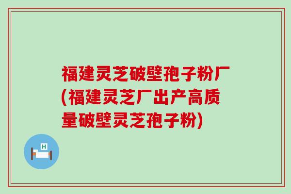 福建灵芝破壁孢子粉厂(福建灵芝厂出产高质量破壁灵芝孢子粉)