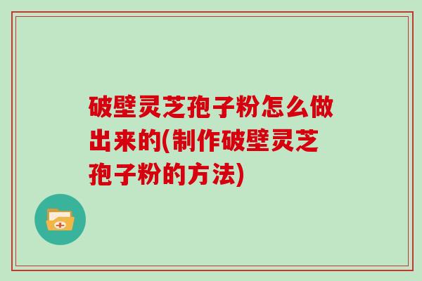 破壁灵芝孢子粉怎么做出来的(制作破壁灵芝孢子粉的方法)