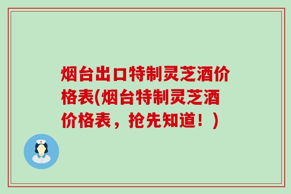 烟台出口特制灵芝酒价格表(烟台特制灵芝酒价格表，抢先知道！)