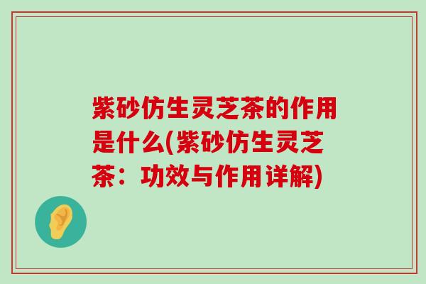 紫砂仿生灵芝茶的作用是什么(紫砂仿生灵芝茶：功效与作用详解)