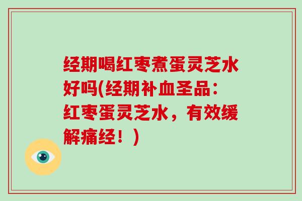 经期喝红枣煮蛋灵芝水好吗(经期补圣品：红枣蛋灵芝水，有效缓解痛经！)