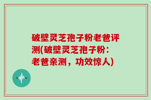 破壁灵芝孢子粉老爸评测(破壁灵芝孢子粉：老爸亲测，功效惊人)