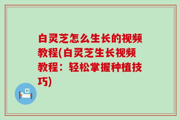 白灵芝怎么生长的视频教程(白灵芝生长视频教程：轻松掌握种植技巧)