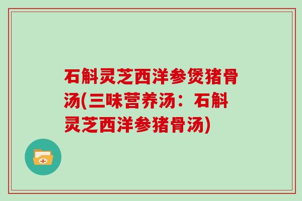 石斛灵芝西洋参煲猪骨汤(三味营养汤：石斛灵芝西洋参猪骨汤)