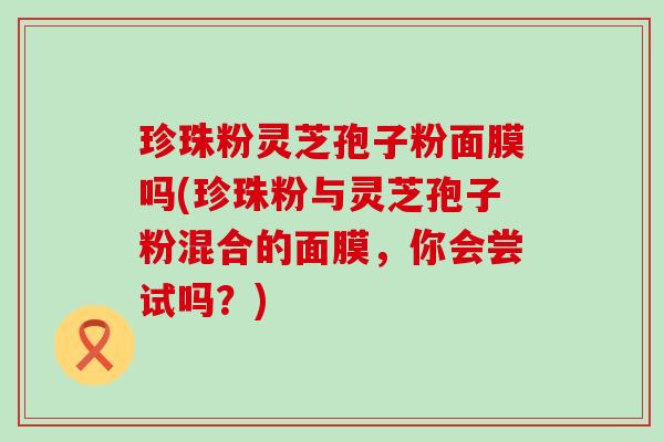 珍珠粉灵芝孢子粉面膜吗(珍珠粉与灵芝孢子粉混合的面膜，你会尝试吗？)