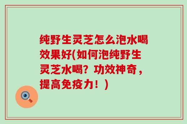 纯野生灵芝怎么泡水喝效果好(如何泡纯野生灵芝水喝？功效神奇，提高免疫力！)