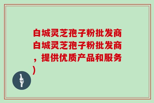 白城灵芝孢子粉批发商白城灵芝孢子粉批发商，提供优质产品和服务)