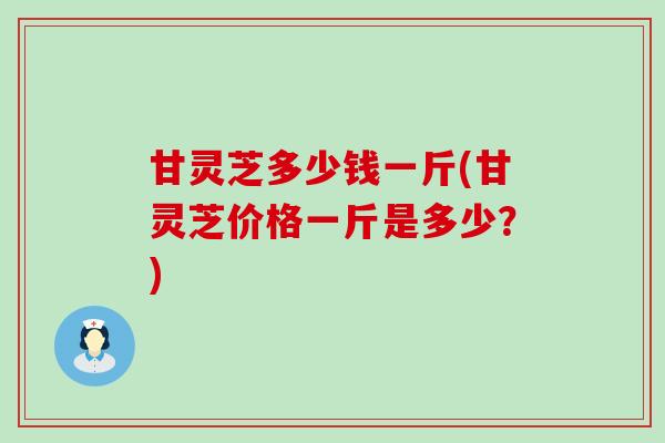 甘灵芝多少钱一斤(甘灵芝价格一斤是多少？)