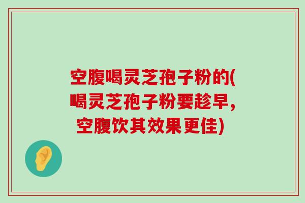 空腹喝灵芝孢子粉的(喝灵芝孢子粉要趁早, 空腹饮其效果更佳)