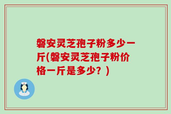 磐安灵芝孢子粉多少一斤(磐安灵芝孢子粉价格一斤是多少？)