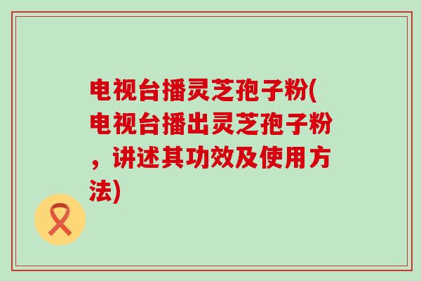 电视台播灵芝孢子粉(电视台播出灵芝孢子粉，讲述其功效及使用方法)