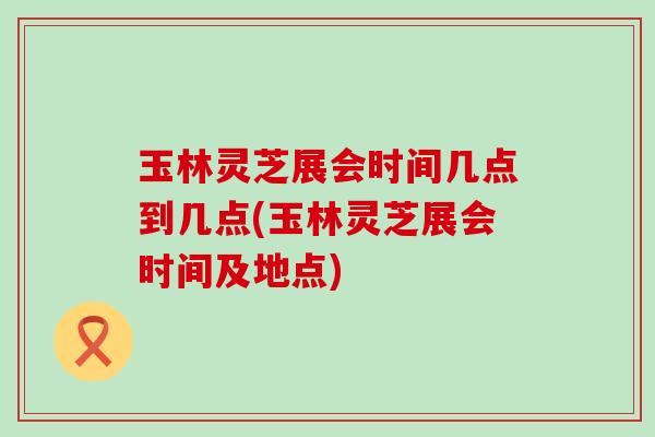 玉林灵芝展会时间几点到几点(玉林灵芝展会时间及地点)