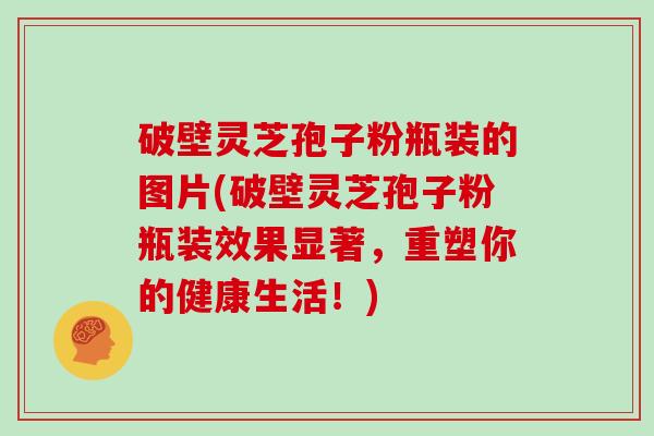 破壁灵芝孢子粉瓶装的图片(破壁灵芝孢子粉瓶装效果显著，重塑你的健康生活！)