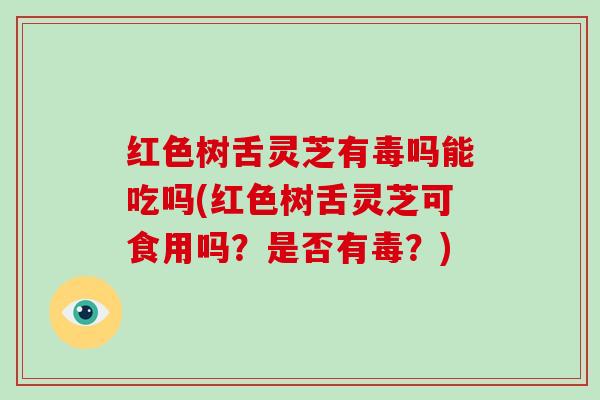 红色树舌灵芝有毒吗能吃吗(红色树舌灵芝可食用吗？是否有毒？)