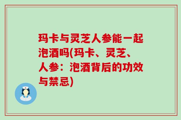 玛卡与灵芝人参能一起泡酒吗(玛卡、灵芝、人参：泡酒背后的功效与禁忌)