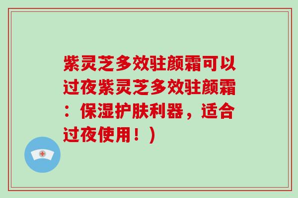 紫灵芝多效驻颜霜可以过夜紫灵芝多效驻颜霜：保湿护肤利器，适合过夜使用！)