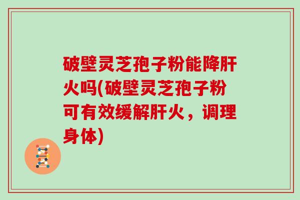 破壁灵芝孢子粉能降火吗(破壁灵芝孢子粉可有效缓解火，调理身体)