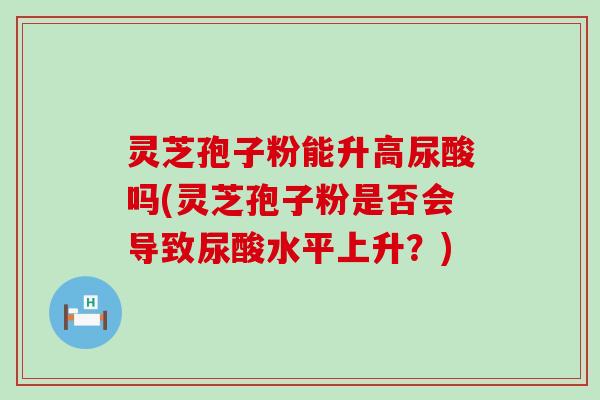 灵芝孢子粉能升高尿酸吗(灵芝孢子粉是否会导致尿酸水平上升？)