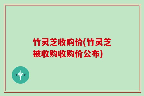 竹灵芝收购价(竹灵芝被收购收购价公布)