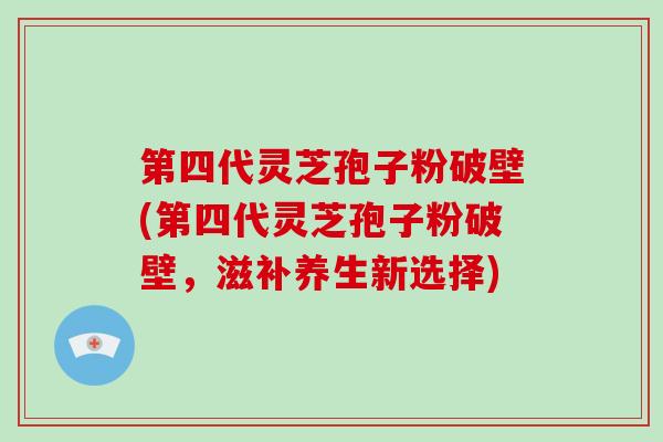 第四代灵芝孢子粉破壁(第四代灵芝孢子粉破壁，滋补养生新选择)