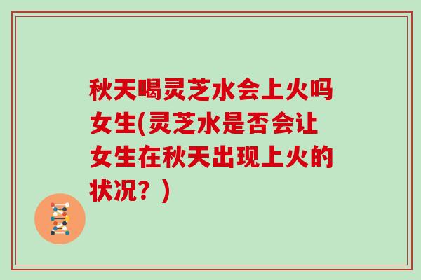 秋天喝灵芝水会上火吗女生(灵芝水是否会让女生在秋天出现上火的状况？)