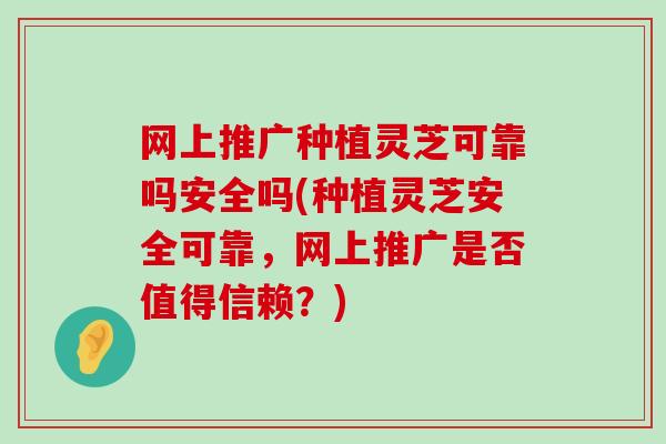 网上推广种植灵芝可靠吗安全吗(种植灵芝安全可靠，网上推广是否值得信赖？)