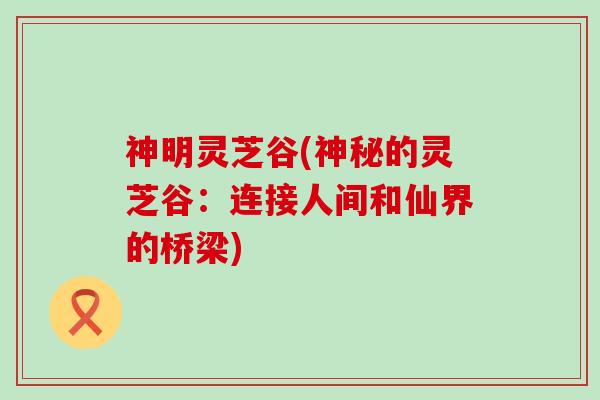 神明灵芝谷(神秘的灵芝谷：连接人间和仙界的桥梁)