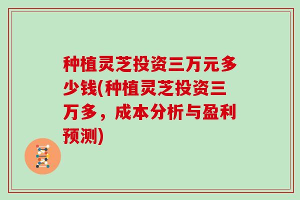 种植灵芝投资三万元多少钱(种植灵芝投资三万多，成本分析与盈利预测)