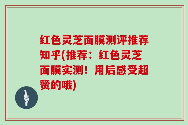 红色灵芝面膜测评推荐知乎(推荐：红色灵芝面膜实测！用后感受超赞的哦)