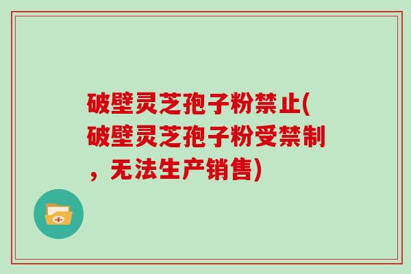 破壁灵芝孢子粉禁止(破壁灵芝孢子粉受禁制，无法生产销售)