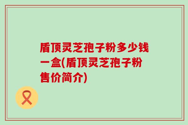 盾顶灵芝孢子粉多少钱一盒(盾顶灵芝孢子粉售价简介)