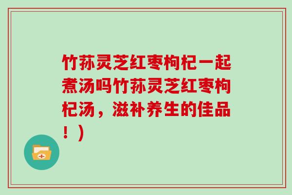 竹荪灵芝红枣枸杞一起煮汤吗竹荪灵芝红枣枸杞汤，滋补养生的佳品！)